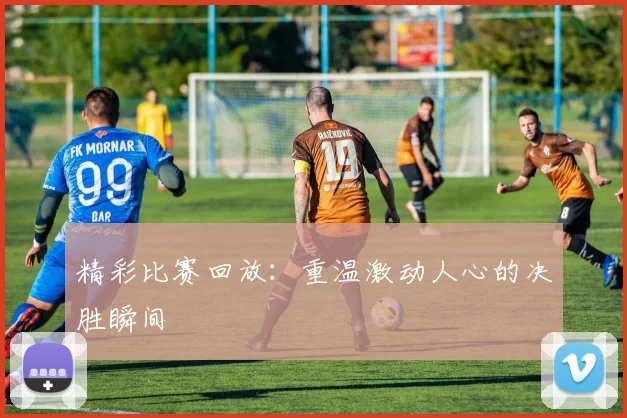 精彩比赛回放:重温激动人心的决胜瞬间