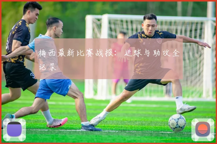 梅西最新比赛战报：进球与助攻全记录