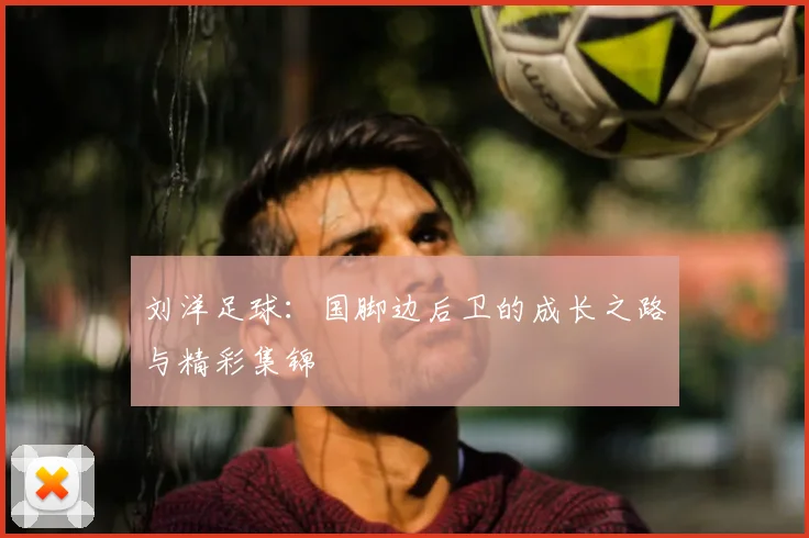 刘洋足球：国脚边后卫的成长之路与精彩集锦