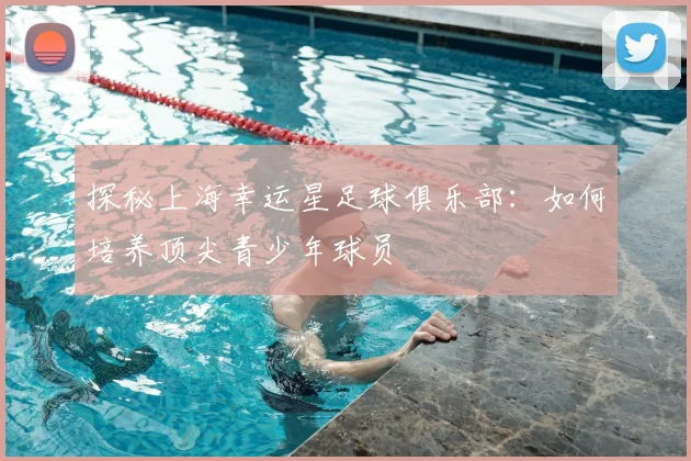 探秘上海幸运星足球俱乐部:如何培养顶尖青少年球员