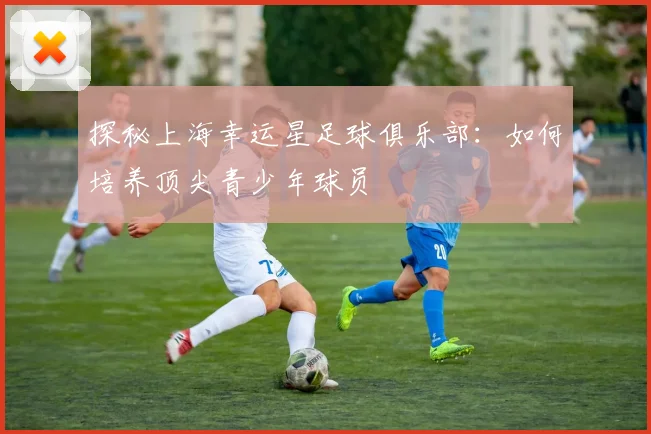 探秘上海幸运星足球俱乐部：如何培养顶尖青少年球员
